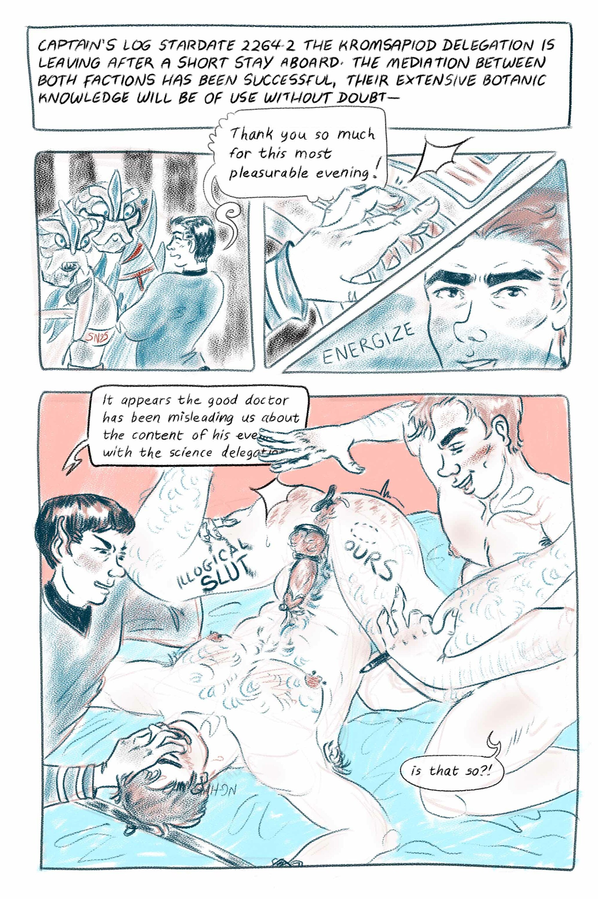 Digital comic page in blue and orange tones. First panel: Captain's log stardte 2264.2 the kromsapiod delegation is leaving after a short stay aboard. The mediation between botch factions has been successful, their extensive botanic knowledge will ne of use without doubt- Second panel: two cute kromsapiods stands in front of Bones who smiles at them saying 'Thank you so much for this most pleasurable evening'. Next two panels: Spock's hand twitching on top of the transporter's controls, Jim's face in a dramatic lighting ordering the activation of the transporter.  Last panel takes most of the place on the page. Spock is the only one wearing clothes, he grabs Bones thigh saying 'It appears the good doctor has been misleading us about the content of his evening with the science delegation' while grabbing Bones' mouth with his other hand. Bones is on his back, hands out of range but tied to a bar. His nipples are pierced, he's hard an leaking, cockring on, marked by the pen Jim holds in his hand 'illogical slut', 'ours'. Jim kneels at his side, holding his other thigh, spanking his ass, saying 'is that so?' with a big smile.