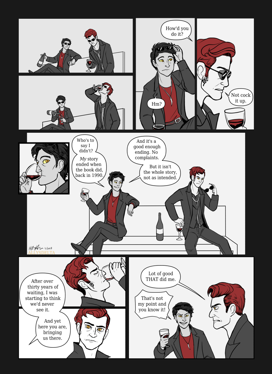 Page 2 of 4. (Book Crowley sits down on the bench and fills a wineglass for himself, while TV Crowley downs half of his own drink. As the scene continues, the characters alternate between drinking, talking, and refilling from the bottle sitting between them.) TV Crowley: How’d you do it? Book Crowley: Hm? TV Crowley: Not cock it up. Book Crowley: Who’s to say I didn’t? My story ended when the book did, back in 1990. And it’s a good enough ending. No complaints. But it isn’t the whole story, not as intended. After over thirty years of waiting, I was starting to think we’d never see it. And yet here you are, bringing us there. TV Crowley: (sourly) Lot of good THAT did me. Book Crowley: That’s not my point and you know it!