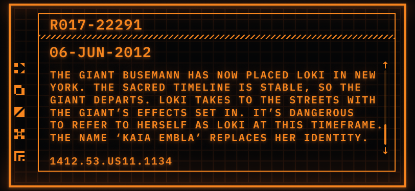 Pictured: a TemPad display showing a digital file.  Header: R017-22291  Date: 06-JUN-2012  File: The Giant Busemann has now placed Loki in New York. The Sacred Timeline is stable, so the Giant departs. Loki takes to the streets with the Giant’s effects set in. It’s dangerous to refer to herself as Loki in this timeframe. The name ‘Kaia Embla’ replaces her identity.  Timestamp: 1412.53.US11.1134