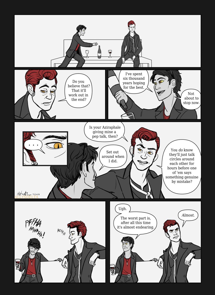 Page 4 of 4. (TV Crowley looks off to the side, thinking, as Book Crowley reaches for the wine bottle.) TV Crowley: Do you believe that? That it’ll work out in the end? (Book Crowley empties the last drops of wine into his glass.) Book Crowley: I’ve spent six thousand years hoping for the best. Not about to stop now. (Closeup on TV Crowley’s right eye and the eyebrow furrowed over it.) TV Crowley: Is your Aziraphale giving mine a pep talk, then? Book Crowley: Set out around when I did. TV Crowley: You do know they’ll just talk circles around each other for hours before one of ‘em says something genuine by mistake? (They both laugh, and then both grimace.) Book Crowley: Ugh. The worst part is, after all this time it’s almost endearing. TV Crowley: Almost.