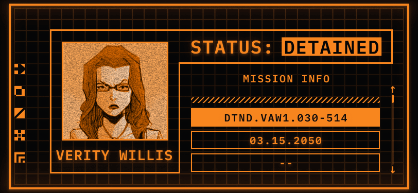 TemPad Display. Only two colours are used to create the display, orange and black. On the left, a square has a picture of a woman looking at the camera with square-rimmed glasses. Underneath the square is a header that reads her name: Verity Willis. There is an orange border around the picture and name that also bleeds into the top right side of the screen. This header reads: STATUS: DETAINED. Detained is in inverse colours and flashing. Underneath the status header and outside of the border, there’s a panel for Mission Information. There are two visible missions: DTND.VAW1.030-514 and 03.15.2050.
