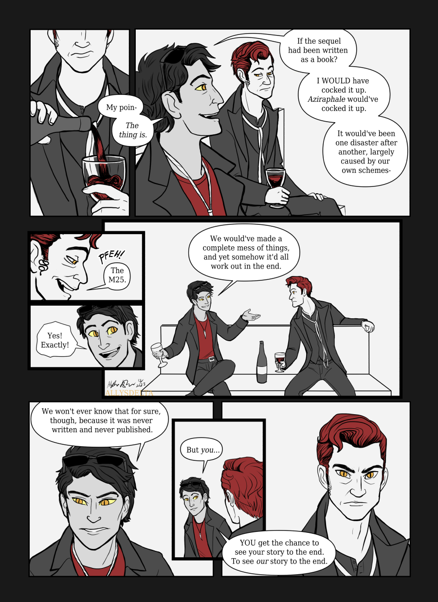 Page 3 of 4. Book Crowley: My poin-- The thing is. If the sequel had been written as a book? I WOULD have cocked it up. Aziraphale would’ve cocked it up. It would’ve been one disaster after another, largely caused by our own schemes- TV Crowley: (cracks a smile) The M25. Book Crowley: Yes! Exactly! We would’ve made a complete mess of things, and yet somehow it’d all work out in the end. We won’t ever know that for sure, though, because it was never written and never published. But you… YOU get the chance to see your story to the end. To see OUR story to the end.