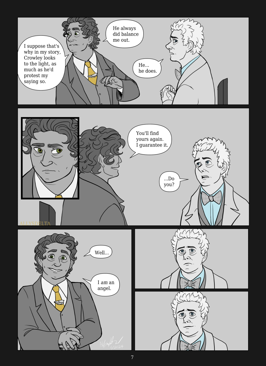 Page 7 of 7. (Book Aziraphale withdraws his hand, looking off to the side uncomfortably) Book Aziraphale: I suppose that’s why in my story, Crowley looks to the light, as much as he’d protest my saying so. He always did balance me out. TV Aziraphale: (sadly) He… he does. (Book Aziraphale gives him a sympathetic look) Book Aziraphale: You’ll find yours again. I guarantee it. TV Aziraphale: … Do you? Book Aziraphale: (smiles) Well… I AM an angel. (TV Aziraphale processes for a moment, but then smiles in return, just a little.)