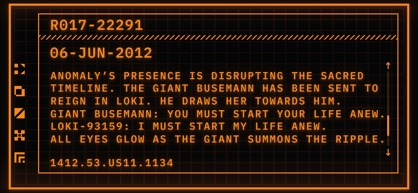 Pictured: a TemPad display showing a digital file.  Header: R017-22291  Date: 06-JUN-2012  File: Anomaly’s presence is disrupting the Sacred Timeline. The Giant Busemann has been sent to reign in Loki. He draws her towards him. Giant Busemann says: You must start your life anew. Loki-933159 says: I must start my life anew. File continues: All eyes glow as the Giant summons the ripple.  Timestamp: 1412.53.US11.1134