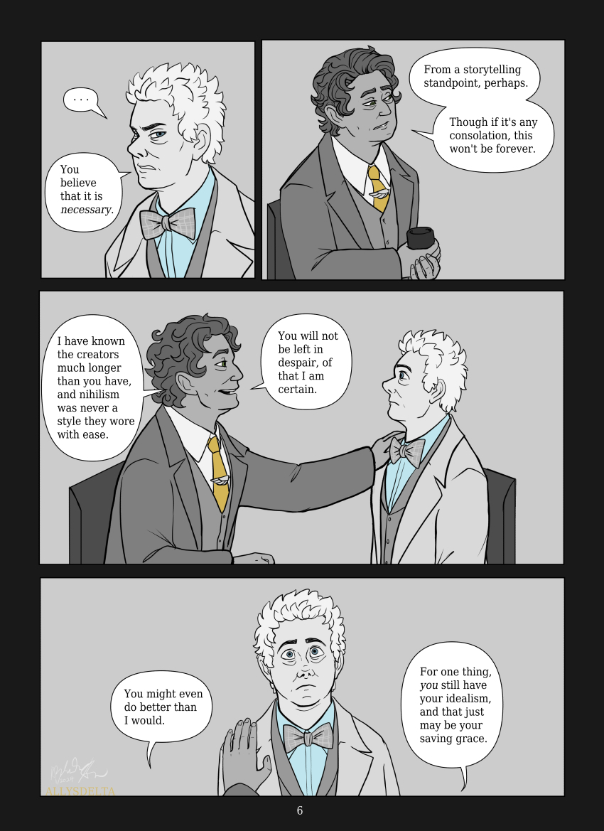 Page 6 of 7. TV Aziraphale glowers at his book counterpart. TV Aziraphale: You believe that it is necessary. Book Aziraphale: From a storytelling standpoint, perhaps. Though if it’s any consolation, this won’t be forever. (He places a gentle hand on the other’s shoulder) I have known the creators for much longer than you have, and nihilism was never a style they wore with ease. You will not be left in despair, of that I am certain. You might even do better than I would. For one thing, you still have your idealism, and that just may be your saving grace.