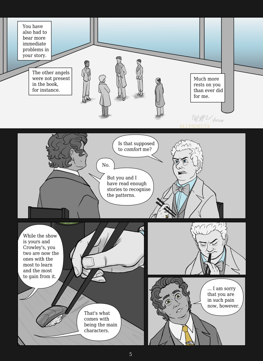 Page 5 of 7. (The top panel depicts TV Aziraphale reporting to the other angels in Heaven. Uriel, Gabriel, Michael, and Sandalphon surround him, listening to him speak. Book Aziraphale’s words are in text box voiceover.) Book Aziraphale: You have also had to bear more immediate problems in your story. The other angels were not present in the book, for instance. Much more rests on you than ever did for me. TV Aziraphale (indignant) Is that supposed to comfort me? Book Aziraphale: No. But you and I have read enough  stories to recognise the patterns. While the show is yours and Crowley’s, you two are now the ones with the most to learn and the most to gain from it. That’s what comes with being the main characters. (TV Aziraphale eats the last piece of sushi, looking irritated. Book Aziraphale seems to realize that he’s been unnecessarily blunt.) Book Aziraphale: … I am sorry that you are in such pain now, however.